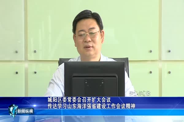 城阳区委常委会召开扩大会议 传达学习山东海洋强省建设工作会议精神